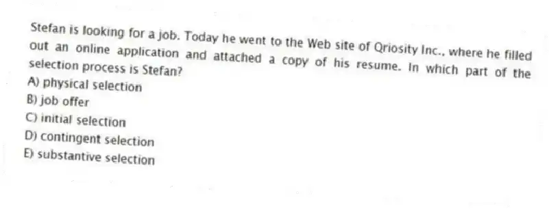 Stefan is looking for a job. Today he went to the Web site of Qriosity Inc., where he filled out an online application and attached a copy of his resume. In which part of the selection process is Stefan?
A) physical selection
B) job offer
C) initial selection
D) contingent selection
E) substantive selection