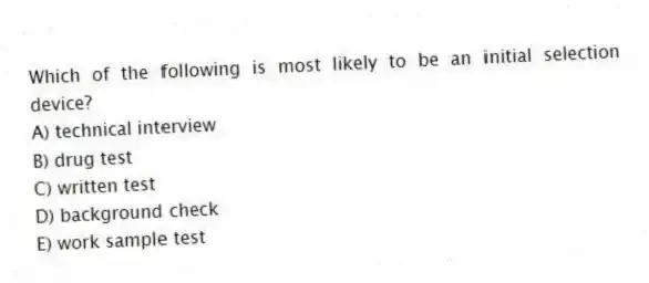 Which of the following is most likely to be an initial selection device?
A) technical interview
B) drug test
C) written test
D) background check
E) work sample test