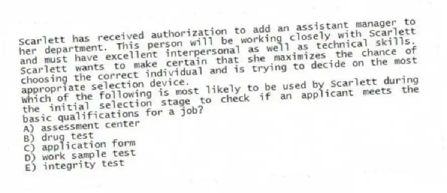 Scarlett has received authorization to add an assistant manager to her department. This person will be working closely with Scarlett and must have excellent interpersonal as well as technical skills. Scarlett wants to make certain that she maximizes the chance of choosing the correct individual and is trying to decide on the most appropriate selection device.
-Which of the following is most likely to be used by Scarlett during the initial selection stage to check if an applicant meets the basic qualifications for a job?
A) assessment center
B) drug test
C) application form
D) work sample test
E) integrity test