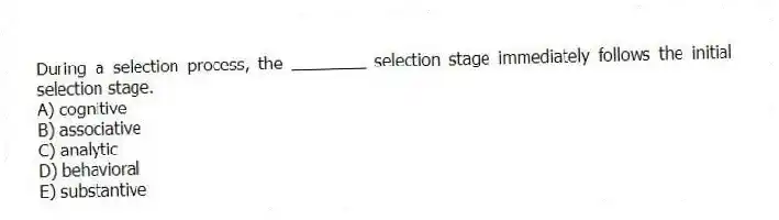 During a selection process, the ________ selection stage immediately follows the initial selection stage.
A) cognitive
B) associative
C) analytic
D) behavioral
E) substantive