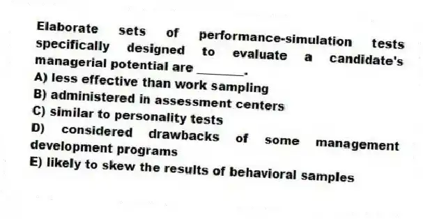 Elaborate sets of performance-simulation tests specifically designed to evaluate a candidate's managerial potential are ________.
A) less effective than work sampling
B) administered in assessment centers
C) similar to personality tests
D) considered drawbacks of some management development programs
E) likely to skew the results of behavioral samples