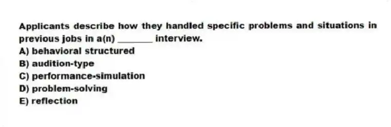 Applicants describe how they handled specific problems and situations in previous jobs in a(n) ________ interview.
A) behavioral structured
B) audition-type
C) performance-simulation
D) problem-solving
E) reflection