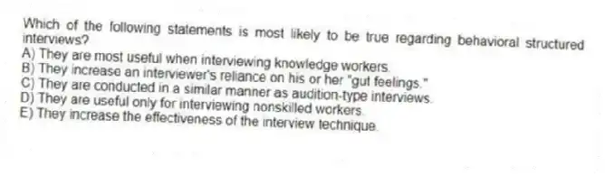 Which of the following statements is most likely to be true regarding behavioral structured interviews?
A) They are most useful when interviewing knowledge workers.
B) They increase an interviewer's reliance on his or her "gut feelings."
C) They are conducted in a similar manner as audition-type interviews.
D) They are useful only for interviewing nonskilled workers.
E) They increase the effectiveness of the interview technique.