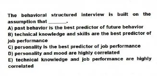 The behavioral structured interview is built on the assumption that ________.
A) past behavior is the best predictor of future behavior
B) technical knowledge and skills are the best predictor of job performance
C) personality is the best predictor of job performance
D) personality and mood are highly correlated
E) technical knowledge and job performance are highly correlated