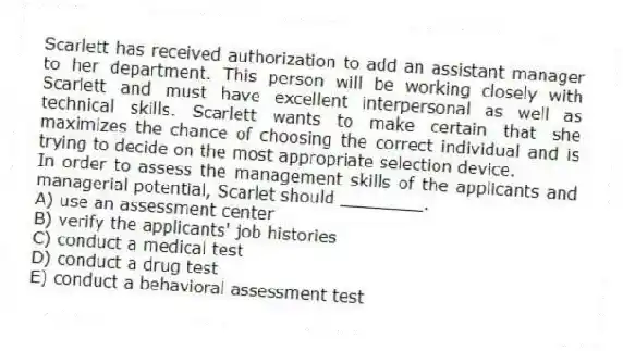 Scarlett has received authorization to add an assistant manager to her department. This person will be working closely with Scarlett and must have excellent interpersonal as well as technical skills. Scarlett wants to make certain that she maximizes the chance of choosing the correct individual and is trying to decide on the most appropriate selection device.
-In order to assess the management skills of the applicants and managerial potential, Scarlet should ________.
A) use an assessment center
B) verify the applicants' job histories
C) conduct a medical test
D) conduct a drug test
E) conduct a behavioral assessment test