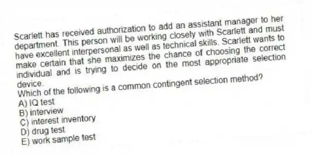 Scarlett has received authorization to add an assistant manager to her department. This person will be working closely with Scarlett and must have excellent interpersonal as well as technical skills. Scarlett wants to make certain that she maximizes the chance of choosing the correct individual and is trying to decide on the most appropriate selection device.
-Which of the following is a common contingent selection method?
A) IQ test
B) interview
C) interest inventory
D) drug test
E) work sample test