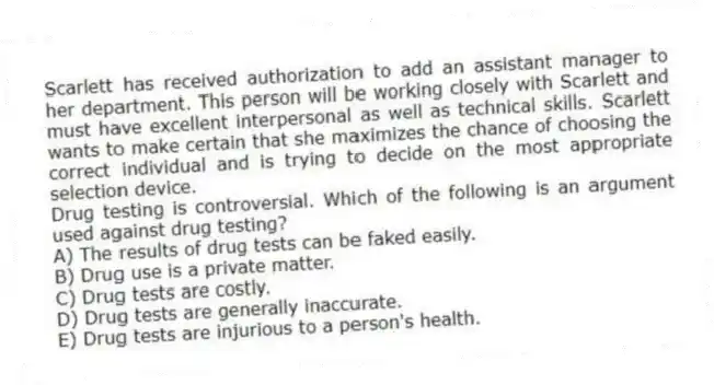 Scarlett has received authorization to add an assistant manager to her department. This person will be working closely with Scarlett and must have excellent interpersonal as well as technical skills. Scarlett wants to make certain that she maximizes the chance of choosing the correct individual and is trying to decide on the most appropriate selection device.
-Drug testing is controversial. Which of the following is an argument used against drug testing?
A) The results of drug tests can be faked easily.
B) Drug use is a private matter.
C) Drug tests are costly.
D) Drug tests are generally inaccurate.
E) Drug tests are injurious to a person's health.