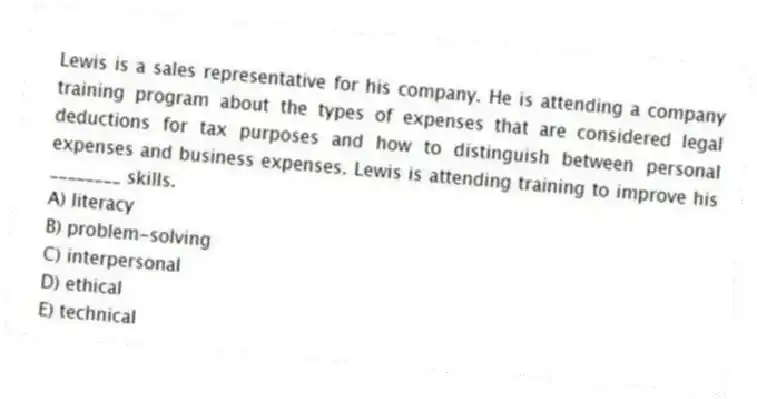 Lewis is a sales representative for his company. He is attending a company training program about the types of expenses that are considered legal deductions for tax purposes and how to distinguish between personal expenses and business expenses. Lewis is attending training to improve his ________ skills.
A) literacy
B) problem-solving
C) interpersonal
D) ethical
E) technical