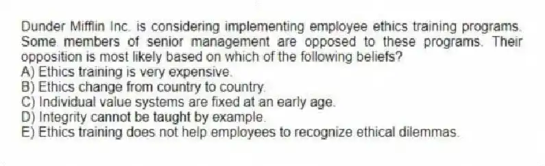 Dunder Mifflin Inc. is considering implementing employee ethics training programs. Some members of senior management are opposed to these programs. Their opposition is most likely based on which of the following beliefs?
A) Ethics training is very expensive.
B) Ethics change from country to country.
C) Individual value systems are fixed at an early age.
D) Integrity cannot be taught by example.
E) Ethics training does not help employees to recognize ethical dilemmas.