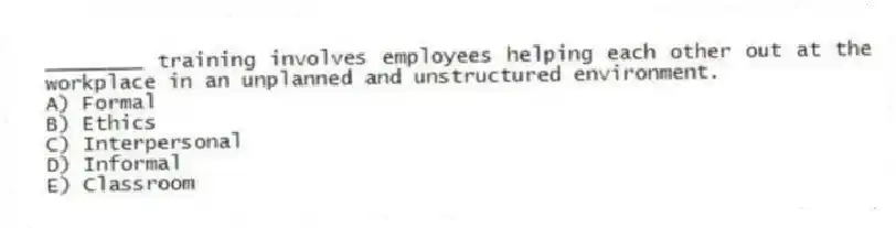 ________ training involves employees helping each other out at the workplace in an unplanned and unstructured environment.
A) Formal
B) Ethics
C) Interpersonal
D) Informal
E) Classroom