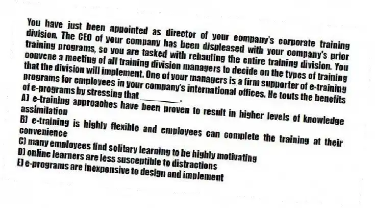 You have just been appointed as director of your company's corporate training division. The CEO of your company has been displeased with your company's prior training programs, so you are tasked with rehauling the entire training division. You convene a meeting of all training division managers to decide on the types of training that the division will implement. One of your managers is a firm supporter of e-training programs for employees in your company's international offices. He touts the benefits of e-programs by stressing that ________.
A) e-training approaches have been proven to result in higher levels of knowledge assimilation
B) e-training is highly flexible and employees can complete the training at their convenience
C) many employees find solitary learning to be highly motivating
D) online learners are less susceptible to distractions
E) e-programs are inexpensive to design and implement
