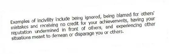 Examples of incivility include being ignored, being blamed for others' mistakes and receiving no credit for your achievements, having your reputation undermined in front of others, and experiencing other situations meant to demean or disparage you or others.