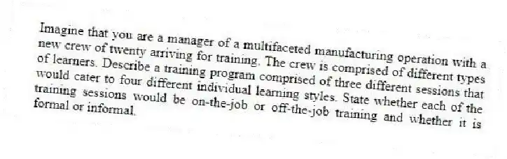 Imagine that you are a manager of a multifaceted manufacturing operation with a new crew of twenty arriving for training. The crew is comprised of different types of learners. Describe a training program comprised of three different sessions that would cater to four different individual learning styles. State whether each of the training sessions would be on-the-job or off-the-job training and whether it is formal or informal.