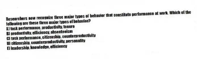 Researchers now recognize three major types of behavior that constitute performance at work. Which of the following are these three major types of behavior?
A) task performance, productivity, tenure
B) productivity, efficiency, absenteeism
C) task performance, citizenship, counterproductivity
D) citizenship, counterproductivity, personality
E) leadership, knowledge, efficiency