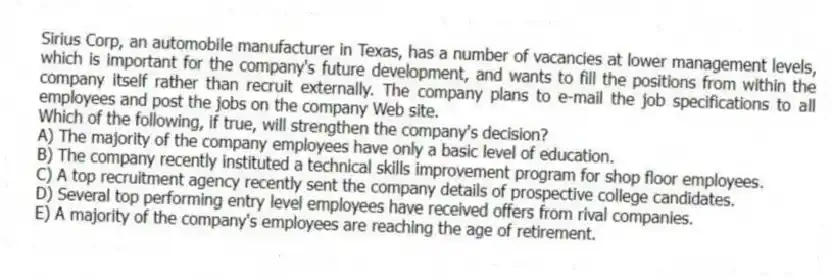 Sirius Corp, an automobile manufacturer in Texas, has a number of vacancies at lower management levels, which is important for the company's future development, and wants to fill the positions from within the company itself rather than recruit externally. The company plans to e-mail the job specifications to all employees and post the jobs on the company Web site.
-Which of the following, if true, will strengthen the company's decision?
A) The majority of the company employees have only a basic level of education.
B) The company recently instituted a technical skills improvement program for shop floor employees.
C) A top recruitment agency recently sent the company details of prospective college candidates.
D) Several top performing entry level employees have received offers from rival companies.
E) A majority of the company's employees are reaching the age of retirement.