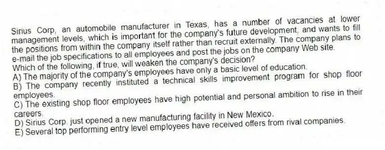 Sirius Corp, an automobile manufacturer in Texas, has a number of vacancies at lower management levels, which is important for the company's future development, and wants to fill the positions from within the company itself rather than recruit externally. The company plans to e-mail the job specifications to all employees and post the jobs on the company Web site.
-Which of the following, if true, will weaken the company's decision?
A) The majority of the company's employees have only a basic level of education.
B) The company recently instituted a technical skills improvement program for shop floor employees.
C) The existing shop floor employees have high potential and personal ambition to rise in their careers.
D) Sirius Corp. just opened a new manufacturing facility in New Mexico.
E) Several top performing entry level employees have received offers from rival companies.