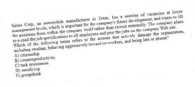 Sirius Corp, an automobile manufacturer in Texas, has a number of vacancies at lower management levels, which is important for the company's future development, and wants to fill the positions from within the company itself rather than recruit externally. The company plans to e-mail the job specifications to all employees and post the jobs on the company Web site.
-Which of the following terms refers to the actions that actively damage the organization, including stealing, behaving aggressively toward co-workers, and being late or absent?
A) citizenship
B) counterproductivity
C) task orientation
D) satisficing
E) groupthink