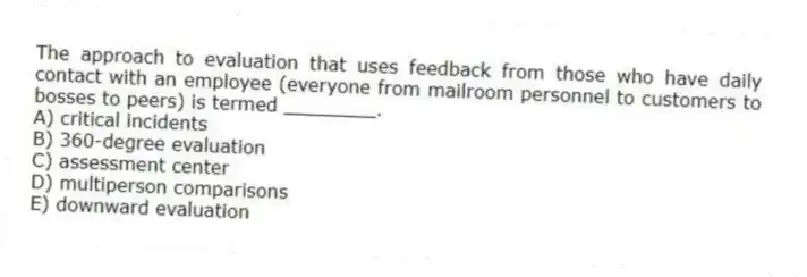 The approach to evaluation that uses feedback from those who have daily contact with an employee (everyone from mailroom personnel to customers to bosses to peers) is termed ________.
A) critical incidents
B) 360-degree evaluation
C) assessment center
D) multiperson comparisons
E) downward evaluation