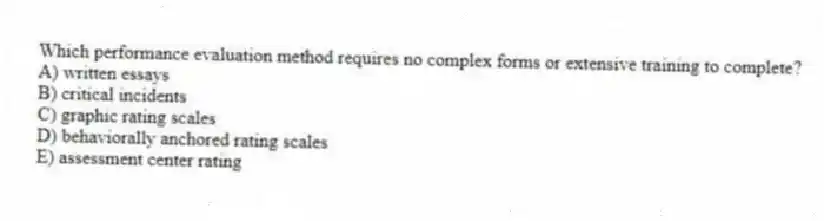 Which performance evaluation method requires no complex forms or extensive training to complete?
A) written essays
B) critical incidents
C) graphic rating scales
D) behaviorally anchored rating scales
E) assessment center rating