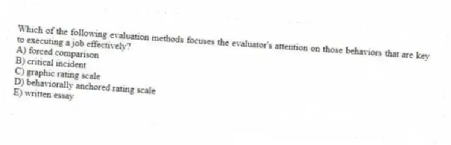 Which of the following evaluation methods focuses the evaluator's attention on those behaviors that are key to executing a job effectively?
A) forced comparison
B) critical incident
C) graphic rating scale
D) behaviorally anchored rating scale
E) written essay