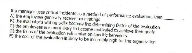 If a manager uses critical incidents as a method of performance evaluation, then ________.
A) the employees generally receive poor ratings
B) the evaluator's writing skills become the determining factor of the evaluation
C) the employees are more likely to become motivated to achieve their goals
D) the focus of the evaluation will center on specific behaviors
E) the cost of the evaluation is likely to be incredibly high for the organization