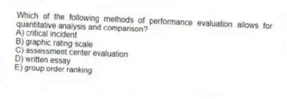 Which of the following methods of performance evaluation allows for quantitative analysis and comparison?
A) critical incident
B) graphic rating scale
C) assessment center evaluation
D) written essay
E) group order ranking