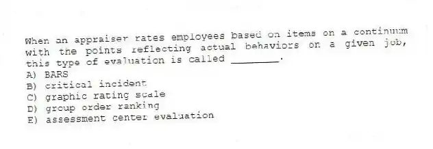 When an appraiser rates employees based on items on a continuum with the points reflecting actual behaviors on a given job, this type of evaluation is called ________.
A) BARS
B) critical incident
C) graphic rating scale
D) group order ranking
E) assessment center evaluation