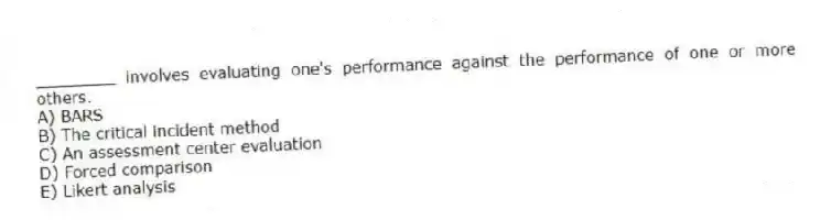 ________ involves evaluating one's performance against the performance of one or more others.
A) BARS
B) The critical incident method
C) An assessment center evaluation
D) Forced comparison
E) Likert analysis
