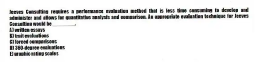 Jeeves Consulting requires a performance evaluation method that is less time consuming to develop and administer and allows for quantitative analysis and comparison. An appropriate evaluation technique for Jeeves Consulting would be ________.
A) written essays
B) trait evaluations
C) forced comparisons
D) 360-degree evaluations
E) graphic rating scales