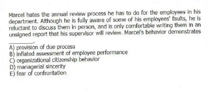 Marcel hates the annual review process he has to do for the employees in his department. Although he is fully aware of some of his employees' faults, he is reluctant to discuss them in person, and is only comfortable writing them in an unsigned report that his supervisor will review. Marcel's behavior demonstrates ________.
A) provision of due process
B) inflated assessment of employee performance
C) organizational citizenship behavior
D) managerial sincerity
E) fear of confrontation