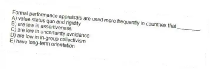 Formal performance appraisals are used more frequently in countries that ________.
A) value status quo and rigidity
B) are low in assertiveness
C) are low in uncertainty avoidance
D) are low in in-group collectivism
E) have long-term orientation
