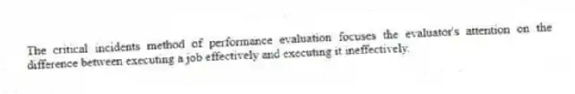 The critical incidents method of performance evaluation focuses the evaluator's attention on the difference between executing a job effectively and executing it ineffectively.
