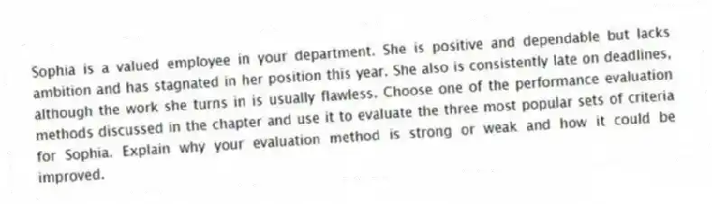 Sophia is a valued employee in your department. She is positive and dependable but lacks ambition and has stagnated in her position this year. She also is consistently late on deadlines, although the work she turns in is usually flawless. Choose one of the performance evaluation methods discussed in the chapter and use it to evaluate the three most popular sets of criteria for Sophia. Explain why your evaluation method is strong or weak and how it could be improved.