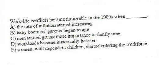 Work-life conflicts became noticeable in the 1980s when ________.
A) the rate of inflation started increasing
B) baby boomers' parents began to age
C) men started giving more importance to family time
D) workloads became historically heavier
E) women, with dependent children, started entering the workforce