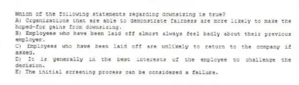 Which of the following statements regarding downsizing is true?
A) Organizations that are able to demonstrate fairness are more likely to make the hoped-for gains from downsizing.
B) Employees who have been laid off almost always feel badly about their previous employer.
C) Employees who have been laid off are unlikely to return to the company if asked.
D) It is generally in the best interests of the employee to challenge the decision.
E) The initial screening process can be considered a failure.