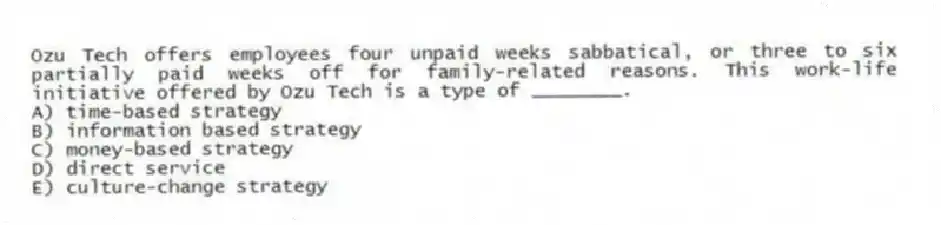 Ozu Tech offers employees four unpaid weeks sabbatical, or three to six partially paid weeks off for family-related reasons. This work-life initiative offered by Ozu Tech is a type of ________.
A) time-based strategy
B) information based strategy
C) money-based strategy
D) direct service
E) culture-change strategy