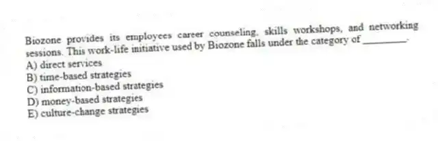 Biozone provides its employees career counseling, skills workshops, and networking sessions. This work-life initiative used by Biozone falls under the category of ________.
A) direct services
B) time-based strategies
C) information-based strategies
D) money-based strategies
E) culture-change strategies