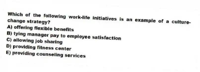 Which of the following work-life initiatives is an example of a culture-change strategy?
A) offering flexible benefits
B) tying manager pay to employee satisfaction
C) allowing job sharing
D) providing fitness center
E) providing counseling services