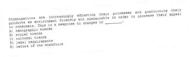Organizations are increasingly adjusting their processes and positioning their products as environment friendly and sustainable in order to increase their appeal to consumers. This is a response to changes in ________.
A) demographic trends
B) social trends
C) cultural trends
D) legal requirements
E) nature of the workforce