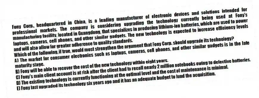 Fony Corp., headquartered in China, is a leading manufacturer of electronic devices and solutions intended for professional markets. The company is considering upgrading the technology currently being used at Fony's manufacturing facility, located in Guangdong, that specializes in producing lithium-ion batteries, which are used to power laptops, cameras, cell phones, and other similar gadgets. The new technology is expected to increase efficiency levels and will also allow for greater adherence to quality standards.
-Which of the following, if true, would most strengthen the argument that Fony Corp. should upgrade its technology?
A) The market for consumer electronics such as laptops, cameras, cell phones, and other similar gadgets is in the late maturity stage.
B) Fony will be able to recover the cost of the new technology within eight years.
C) Fony's main client account is at risk after the client had to recall nearly 2 million notebooks owing to defective batteries.
D) The existing technology is currently functioning at the optimal level and the cost of maintenance is minimal.
E) Fony last upgraded its technology six years ago and it has an adequate budget to fund the acquisition.
