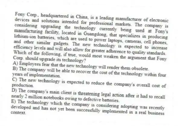Fony Corp., headquartered in China, is a leading manufacturer of electronic devices and solutions intended for professional markets. The company is considering upgrading the technology currently being used at Fony's manufacturing facility, located in Guangdong, that specializes in producing lithium-ion batteries, which are used to power laptops, cameras, cell phones, and other similar gadgets. The new technology is expected to increase efficiency levels and will also allow for greater adherence to quality standards.
-Which of the following, if true, would most weaken the argument that Fony Corp. should upgrade its technology?
A) Employees fear that the new technology will render them obsolete.
B) The company will be able to recover the cost of the technology within four years of implementation.
C) The new technology is expected to reduce the company's overall cost of production.
D) The company's main client is threatening legal action after it had to recall nearly 2 million notebooks owing to defective batteries.
E) The technology which the company is considering adopting was recently developed and has not yet been successfully implemented in a real business context.
