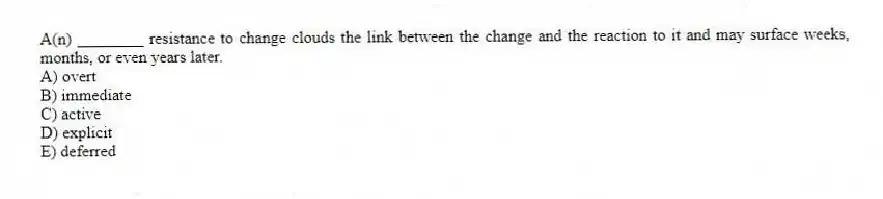 A(n) ________ resistance to change clouds the link between the change and the reaction to it and may surface weeks, months, or even years later.
A) overt
B) immediate
C) active
D) explicit
E) deferred