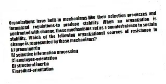 Organizations have built-in mechanisms-like their selection processes and formalized regulations-to produce stability. When an organization is confronted with change, these mechanisms act as a counterbalance to sustain stability. Which of the following organizational sources of resistance to change is represented by these mechanisms?
A) group inertia
B) selective information processing
C) employee-orientation
D) structural inertia
E) product-orientation