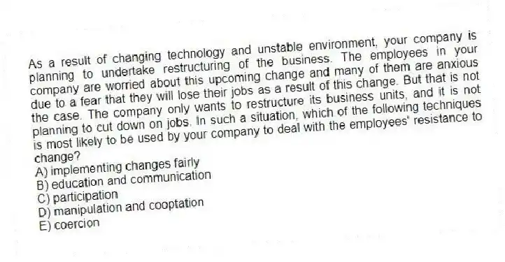 As a result of changing technology and unstable environment, your company is planning to undertake restructuring of the business. The employees in your company are worried about this upcoming change and many of them are anxious due to a fear that they will lose their jobs as a result of this change. But that is not the case. The company only wants to restructure its business units, and it is not planning to cut down on jobs. In such a situation, which of the following techniques is most likely to be used by your company to deal with the employees' resistance to change?
A) implementing changes fairly
B) education and communication
C) participation
D) manipulation and cooptation
E) coercion