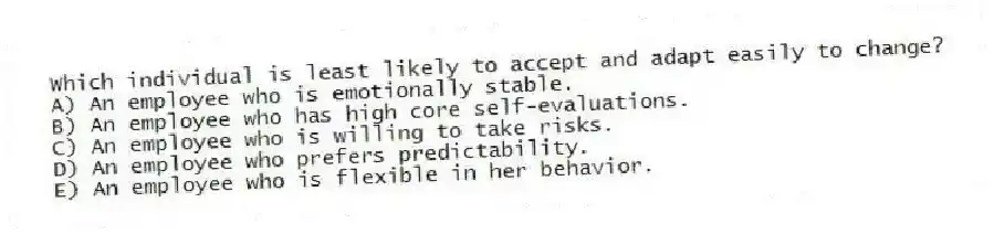 Which individual is least likely to accept and adapt easily to change?
A) An employee who is emotionally stable.
B) An employee who has high core self-evaluations.
C) An employee who is willing to take risks.
D) An employee who prefers predictability.
E) An employee who is flexible in her behavior.