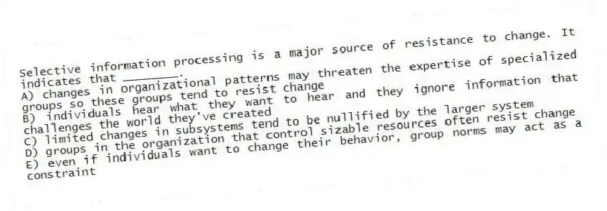 Selective information processing is a major source of resistance to change. It indicates that ________.
A) changes in organizational patterns may threaten the expertise of specialized groups so these groups tend to resist change
B) individuals hear what they want to hear and they ignore information that challenges the world they've created
C) limited changes in subsystems tend to be nullified by the larger system
D) groups in the organization that control sizable resources often resist change
E) even if individuals want to change their behavior, group norms may act as a constraint