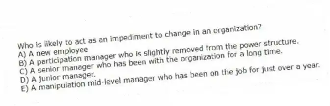 Who is likely to act as an impediment to change in an organization?
A) A new employee
B) A participation manager who is slightly removed from the power structure.
C) A senior manager who has been with the organization for a long time.
D) A junior manager.
E) A manipulation mid-level manager who has been on the job for just over a year.