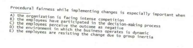 Procedural fairness while implementing changes is especially important when ________.
A) the organization is facing intense competition
B) the employees have participated in the decision-making process
C) the employees perceive the outcome as negative
D) the environment in which the business operates is dynamic
E) the employees are resisting the change due to group inertia