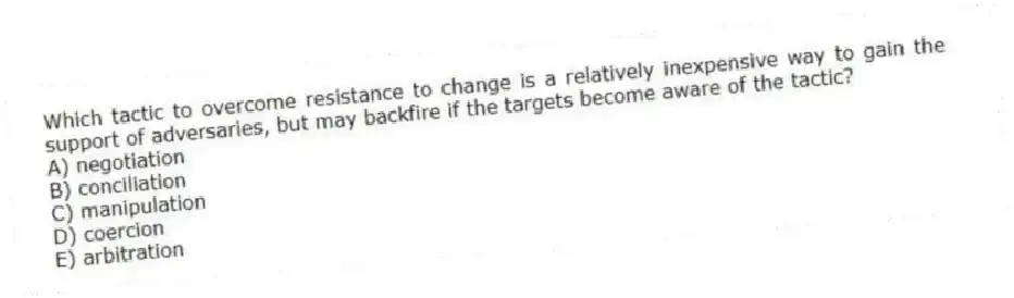 Which tactic to overcome resistance to change is a relatively inexpensive way to gain the support of adversaries, but may backfire if the targets become aware of the tactic?
A) negotiation
B) conciliation
C) manipulation
D) coercion
E) arbitration