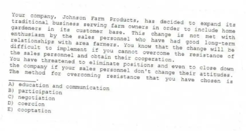 Your company, Johnson Farm Products, has decided to expand its traditional business serving farm owners in order to include home gardeners in its customer base. This change is not met with enthusiasm by the sales personnel who have had good long-term relationships with area farmers. You know that the change will be difficult to implement if you cannot overcome the resistance of the sales personnel and obtain their cooperation.
-You have threatened to eliminate positions and even to close down the company if your sales personnel don't change their attitudes. The method for overcoming resistance that you have chosen is ________.
A) education and communication
B) participation
C) negotiation
D) coercion
E) cooptation